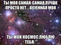 Ты моя самая-самая,лучше просто нет....охуенная моя ты мой космос:люблю тебя:*