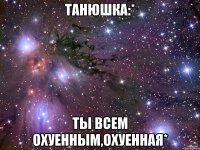 Танюшка:* ты всем охуенным,охуенная*