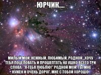 ЮРЧИК.... Милый мой, нежный, любимый, родной...Хочу тебя поцеловать и прошептать на ушко всего три слова: "Я тебя люблю!" Родной мой, ты мне нужен и очень дорог, мне с тобой хорошо.