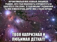 ЮРЧИК!!!Милый мой, нежный, любимый, родной...Хочу тебя поцеловать и прошептать на ушко всего три слова: "Я тебя люблю!" Родной мой, ты мне нужен и очень дорог, мне с тобой хорошо. Твоя капризная и любимая детка!!!