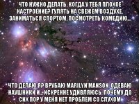 Что нужно делать, когда у тебя плохое настроение? Гулять на свежем воздухе, заниматься спортом, посмотреть комедию... Что делаю я? Врубаю Marilyn Manson, одеваю наушники и... искренне удивляюсь, почему до сих пор у меня нет проблем со слухом