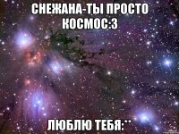 Снежана-ты просто космос:3 Люблю тебя:**