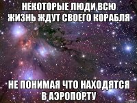 некоторые люди всю жизнь ждут своего корабля не понимая что находятся в аэропорту