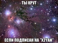 Ты крут Если подписан на "X2YAN"