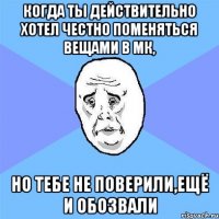 когда ты действительно хотел честно поменяться вещами в мк, но тебе не поверили,ещё и обозвали