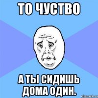 То чуство А ты сидишь дома один.