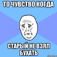 То чувство когда Старый не взял бухать