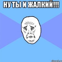 ну ты и жалкий!!! 