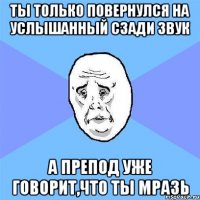 ты только повернулся на услышанный сзади звук а препод уже говорит,что ты мразь