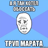 а я так хотел обоссать труп марата