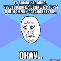 То самое неловкое чувство,когда бежишь с горы и не можешь остановиться... Окау...