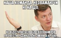 наша команда, незважаючи ні на що, не відступиться від своїх намірів провести радикальні зміни в країні.