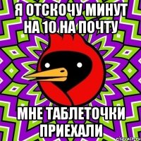 Я отскочу минут на 10 на почту мне таблеточки приехали