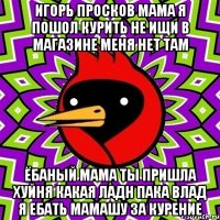 игорь просков мама я пошол курить не ищи в магазине меня нет там ёбаный мама ты пришла хуйня какая ладн пака влад я ебать мамашу за курение