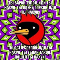 ты баран тупой, иди ты нахуй. ты олень глухой, иди ты нахуй. ты осёл слепой, иди ты нахуй. ты еблан такой, пошёл ты нахуй!