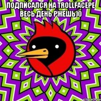 ПОДПИСАЛСЯ НА TrollFacеPE ВЕСЬ ДЕНЬ РЖЕШЬ)0 