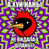 а хуй наны не видала у шпаны?