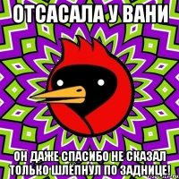 Отсасала у Вани Он даже спасибо не сказал только шлёпнул по заднице!