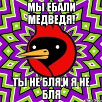 мы ебали медведя! ты не бля,и я не бля