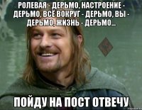 ролевая - дерьмо, настроение - дерьмо, всё вокруг - дерьмо, вы - дерьмо, жизнь - дерьмо... пойду на пост отвечу