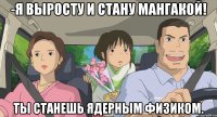 -Я выросту и стану мангакой! Ты станешь ядерным физиком.