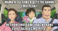 -Мама, а ты тоже в детстве аниме смотрела? -Нет конечно, боже упаси твоих узкоглазых смотреть!