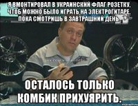 я вмонтировал в украинский флаг розетку, чтоб можно было играть на электрогитаре, пока смотришь в завтрашний день. осталось только комбик прихуярить.