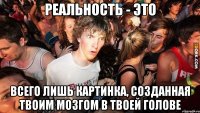 Реальность - это всего лишь картинка, созданная твоим мозгом в твоей голове