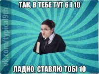 так, в тебе тут 6 і 10 ладно, ставлю тобі 10