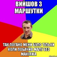 Вийшов з маршутки так погано мени було тільки коли побачив малу без макіяжа