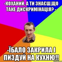 -Коханий, а ти знаєш,що таке дискримінація? - -Їбало закрила і пиздуй на кухню!!