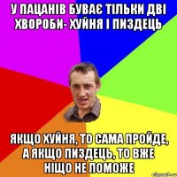 у пацанів буває тільки дві хвороби- хуйня і пиздець Якщо хуйня, то сама пройде, а якщо пиздець, то вже ніщо не поможе