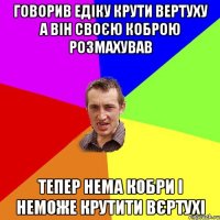 говорив едіку крути вертуху а він своєю коброю розмахував тепер нема кобри і неможе крутити вєртухі