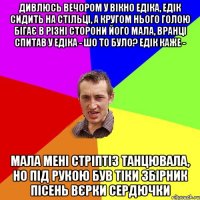 Дивлюсь вечором у вікно едіка, едік сидить на стільці, а кругом нього голою бігає в різні сторони його мала, вранці спитав у едіка - шо то було? едік каже - мала мені стріптіз танцювала, но під рукою був тіки збірник пісень вєрки сердючки