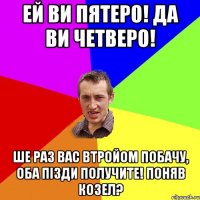 Ей ви пятеро! Да ви четверо! Ше раз вас втройом побачу, оба пізди получите! Поняв козел?