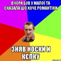 Вчора був у малої та сказала шо хоче романтіки Зняв носки и кєпку