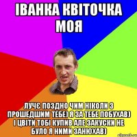 іванка квіточка моя лучє поздно чим ніколи З прошедшим тебе) я за тебе побухав) і цвіти тобі купив але закуски не було я ними занюхав)