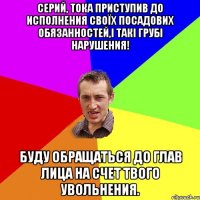 Серий, тока приступив до исполнения своїх посадових обязанностей,і такі грубі нарушения! Буду обращаться до глав лица на счет твого увольнения.