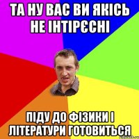 Та ну вас ви якісь не інтірєсні піду до фізики і літератури готовиться