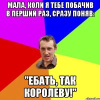 Мала, коли я тебе побачив в перший раз, сразу поняв: "Ебать, так королеву!"