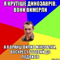 Я крутіше динозаврів. вони вимерли а я вранці випив мінералки, воскрес і готовий до подвигів