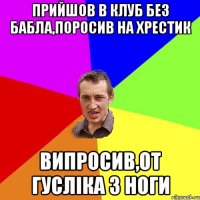 прийшов в клуб без бабла,поросив на хрестик випросив,от гусліка з ноги