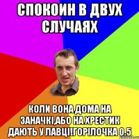 спокоин в двух случаях коли вона дома на заначкі,або на хрестик дають у лавці!горілочка 0.5