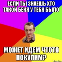 если ты знаешь хто такой беня у тебя было может идем чтото покупим?