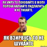 як умру то поховайте в жопу пороха напхайте пидпалить и не тикайте. як взирвусь то не шукайте