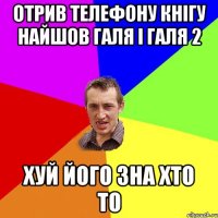 Отрив телефону кнігу найшов Галя і Галя 2 хуй його зна хто то