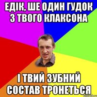 Едік, ше один гудок з твого клаксона і твий зубний состав тронеться