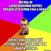 місяць не бухав,економив.корову продав,зато купив собі 6 айфон а він сука бракованій попався. антенка тіки три канали ловить