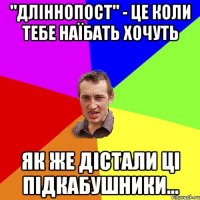 "Дліннопост" - це коли тебе наїбать хочуть як же дістали ці підкабУшники...