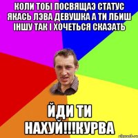 коли тобi посвящаэ статус якась лэва девушка а ти лбиш iншу так i хочеться сказать ЙДИ ТИ НАХУЙ!!!КУРВА